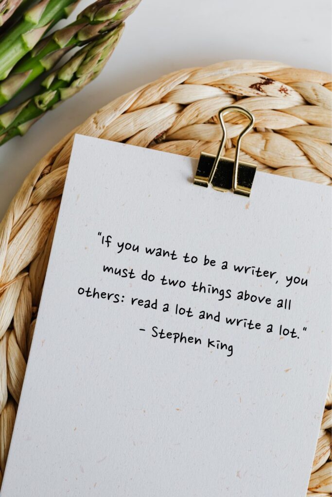 "If you want to be a writer, you must do two things above all others: read a lot and write a lot."

 - Stephen King
writing quotes