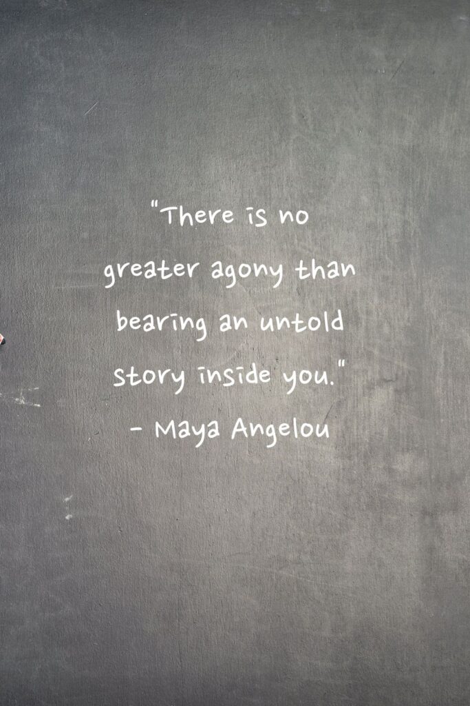 "There is no greater agony than bearing an untold story inside you." 

- Maya Angelou