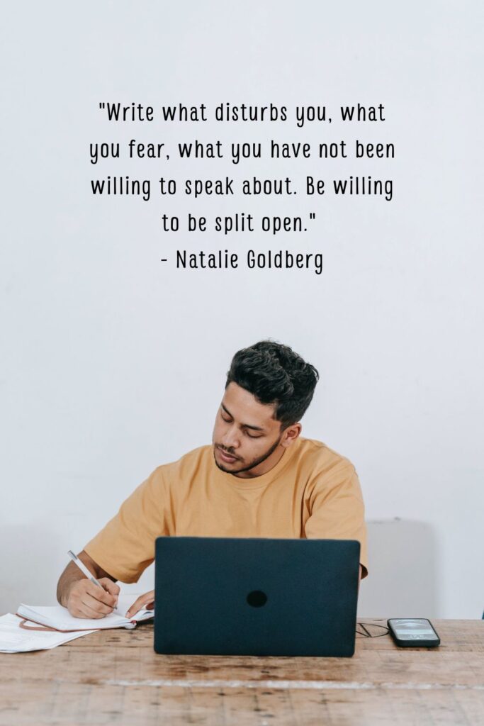 "Write what disturbs you, what you fear, what you have not been willing to speak about. Be willing to be split open."

- Natalie Goldberg