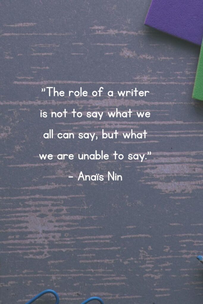 "The role of a writer is not to say what we all can say, but what we are unable to say." 

- Anaïs Nin