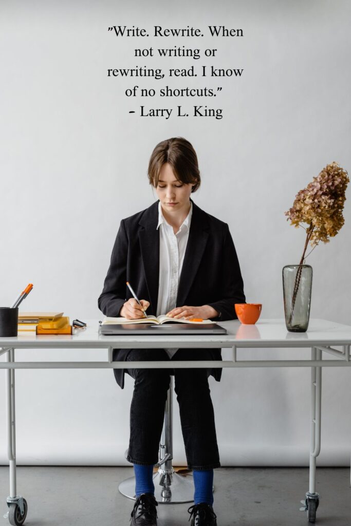 "Write. Rewrite. When not writing or rewriting, read. I know of no shortcuts."

- Larry L. King