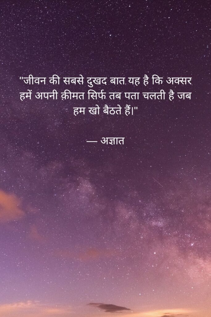 Realistic Quotes on Life in Hindi:

"जीवन की सबसे दुखद बात यह है कि अक्सर हमें अपनी क़ीमत सिर्फ तब पता चलती है जब हम खो बैठते हैं।"

— अज्ञात