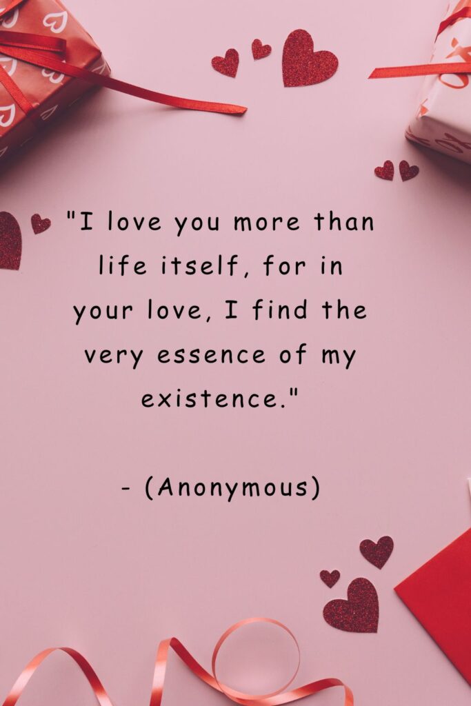 I Love You More Than Life Itself quotes
"I love you more than life itself, for in your love, I find the very essence of my existence."

- (Anonymous)

- Unknown