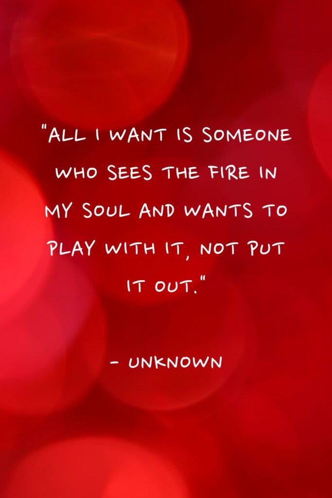 100 I Just Want Someone to Love Me quotes "All I want is someone who sees the fire in my soul and wants to play with it, not put it out."

- Unknown